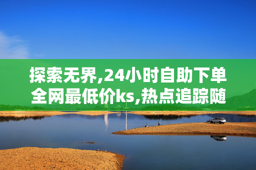 探索无界,24小时自助下单全网最低价ks,热点追踪随时下单享最低价 24小时自助服务等你来体验！